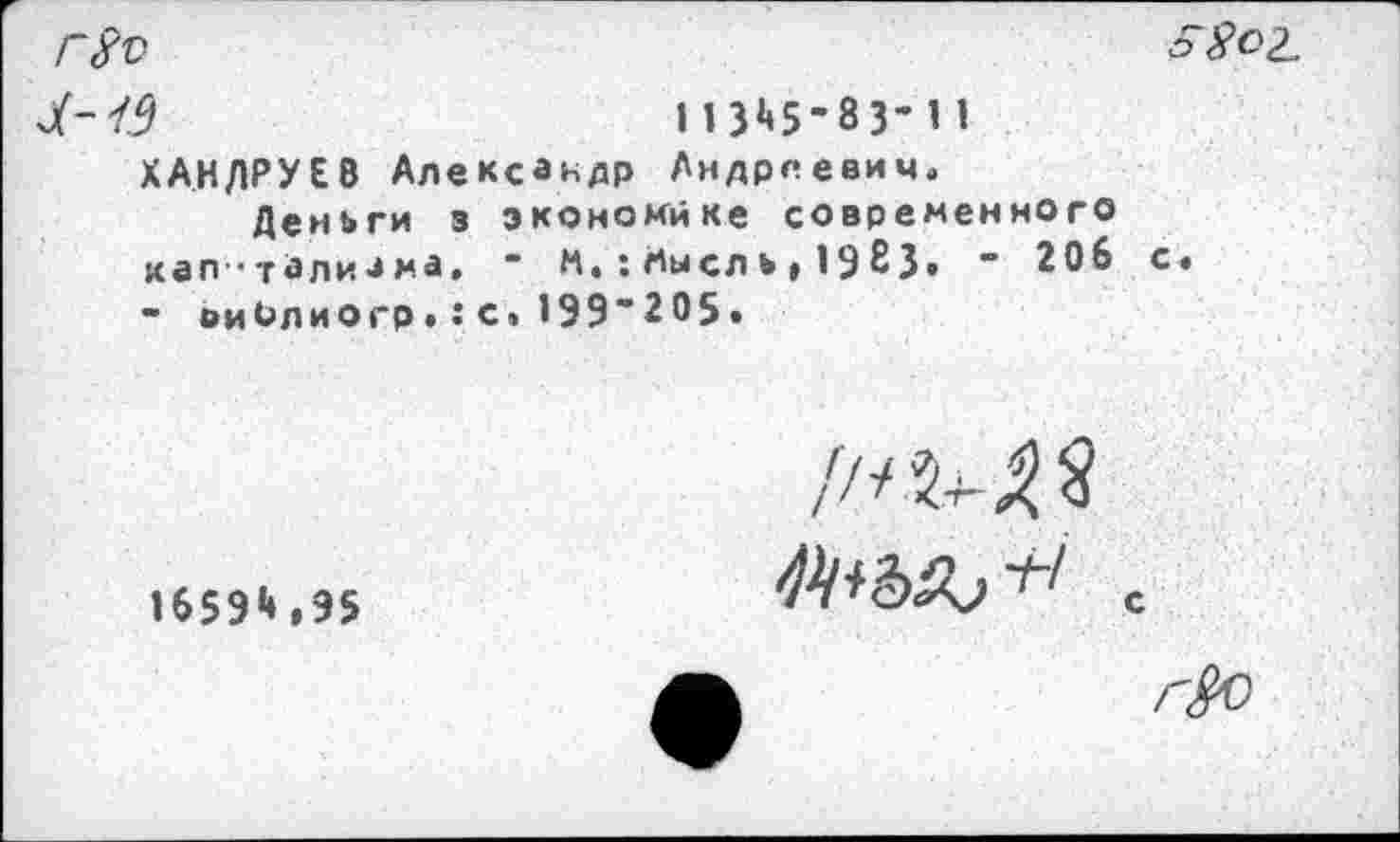 ﻿г8ъ
Л-19	113^5-83’11
ХАНДРУЕВ Александр Андреевич«
Деньги з экономике современного кап ’талиам.а. ’ И.;Аысль»1983» ’ 206 - виОлиогр.:с»199'205.

//<5^3
1659*»» 95
